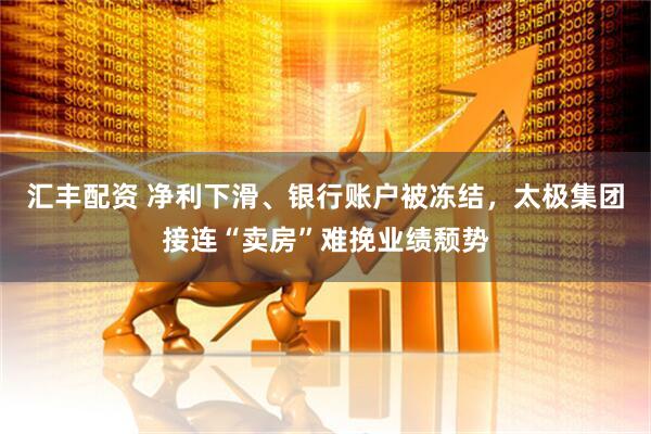 汇丰配资 净利下滑、银行账户被冻结，太极集团接连“卖房”难挽业绩颓势