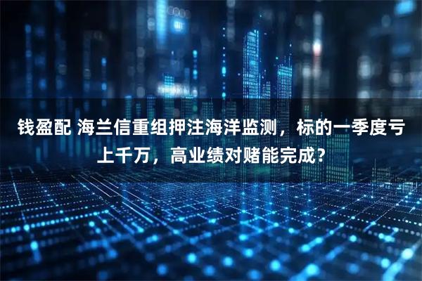 钱盈配 海兰信重组押注海洋监测，标的一季度亏上千万，高业绩对赌能完成？