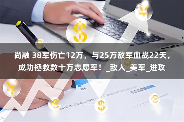 尚融 38军伤亡12万，与25万敌军血战22天，成功拯救数十万志愿军！_敌人_美军_进攻