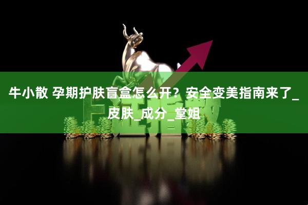牛小散 孕期护肤盲盒怎么开？安全变美指南来了_皮肤_成分_堂姐