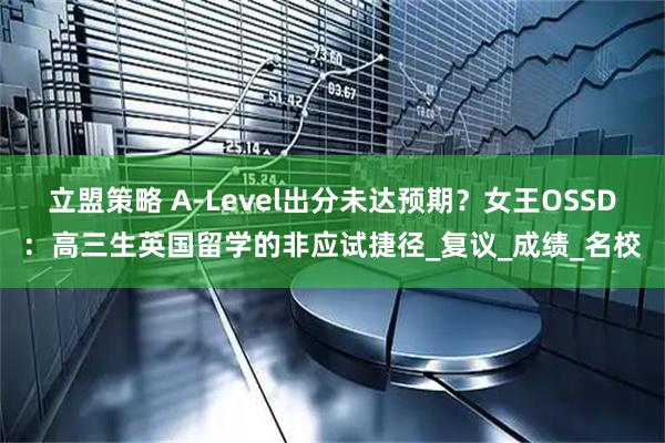 立盟策略 A-Level出分未达预期？女王OSSD：高三生英国留学的非应试捷径_复议_成绩_名校