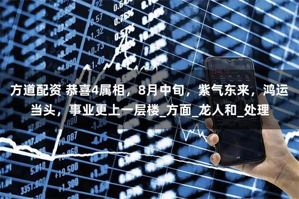 方道配资 恭喜4属相，8月中旬，紫气东来，鸿运当头，事业更上一层楼_方面_龙人和_处理
