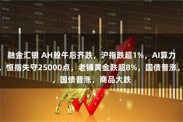 融金汇银 AH股午后齐跌，沪指跌超1%，AI算力逆势活跃，恒指失守25000点，老铺黄金跌超8%，国债普涨，商品大跌