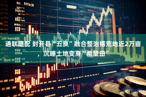 通联随配 封开县“五良”融合整治撂荒地近2万亩，沉睡土地变身“希望田”