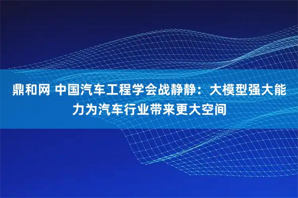 鼎和网 中国汽车工程学会战静静：大模型强大能力为汽车行业带来更大空间