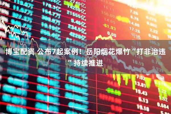 博宝配资 公布7起案例！岳阳烟花爆竹“打非治违”持续推进