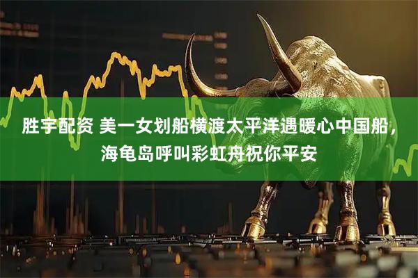 胜宇配资 美一女划船横渡太平洋遇暖心中国船，海龟岛呼叫彩虹舟祝你平安