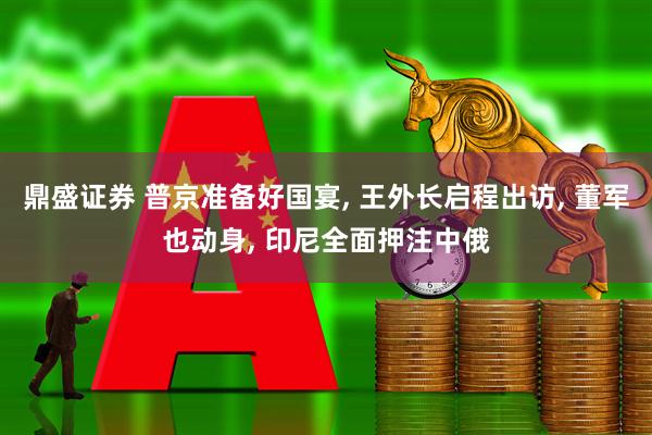 鼎盛证券 普京准备好国宴, 王外长启程出访, 董军也动身, 印尼全面押注中俄